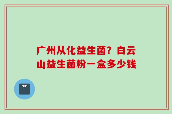 广州从化益生菌？白云山益生菌粉一盒多少钱
