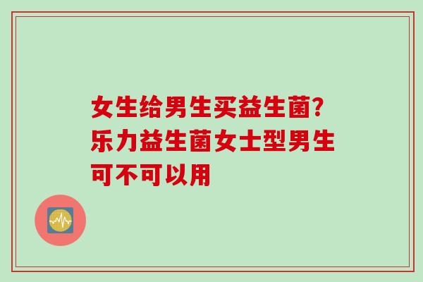女生给男生买益生菌？乐力益生菌女士型男生可不可以用