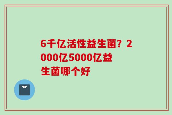 6千亿活性益生菌?2000亿5000亿益生菌哪个好 6千亿活性益生菌?2000亿5000亿益生菌哪个好