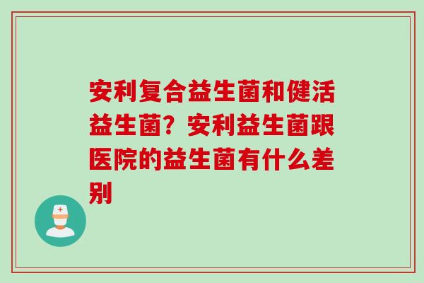 安利复合益生菌和健活益生菌？安利益生菌跟医院的益生菌有什么差别