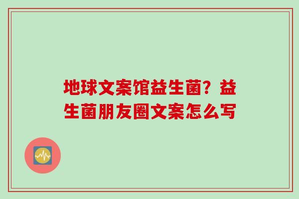 地球文案馆益生菌?益生菌朋友圈文案怎么写 地球文案馆益生菌?益生菌朋友圈文案怎么写