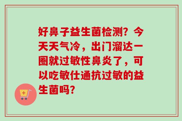 好鼻子益生菌检测？今天天气冷，出门溜达一圈就性了，可以吃敏仕通抗的益生菌吗？