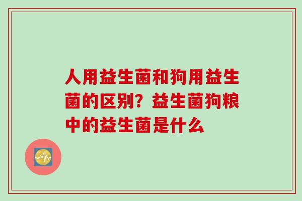 人用益生菌和狗用益生菌的区别？益生菌狗粮中的益生菌是什么