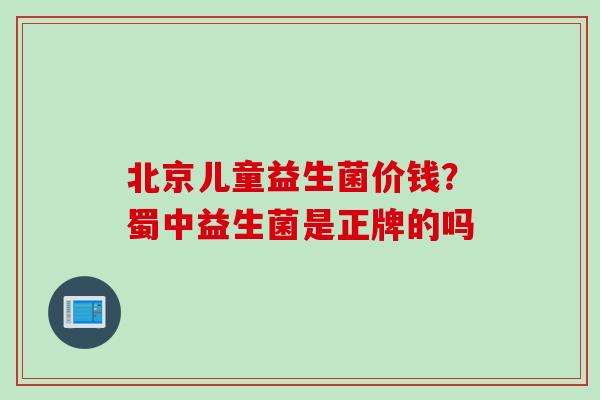 北京儿童益生菌价钱？蜀中益生菌是正牌的吗
