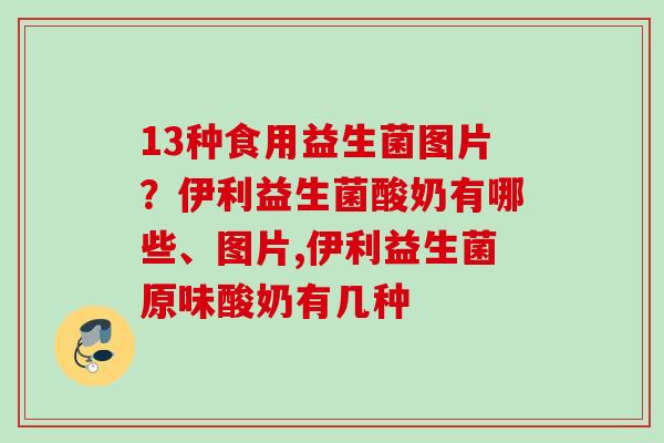 13种食用益生菌图片?伊利益生菌酸奶有哪些、图片,伊利益生菌原味酸奶有几种 13种食用益生菌图片?伊利益生菌酸奶有哪些、图片,伊利益生菌原味酸奶有几种