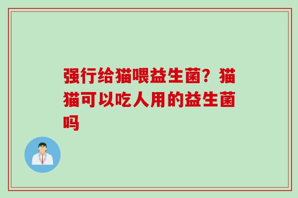 强行给猫喂益生菌？猫猫可以吃人用的益生菌吗