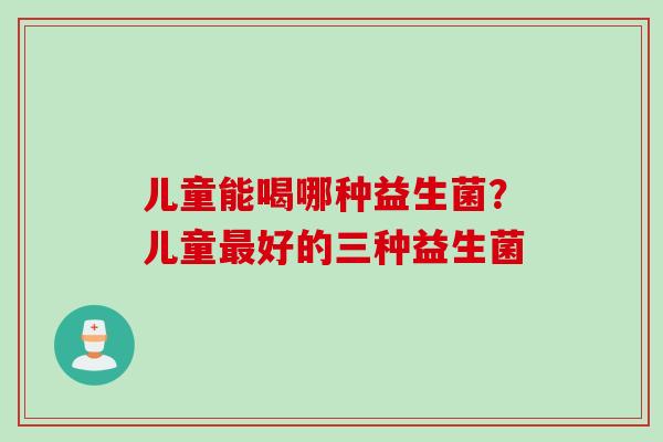儿童能喝哪种益生菌?儿童好的三种益生菌 儿童能喝哪种益生菌?儿童好的三种益生菌