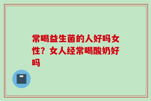 常喝益生菌的人好吗女性?女人经常喝酸奶好吗 常喝益生菌的人好吗女性?女人经常喝酸奶好吗