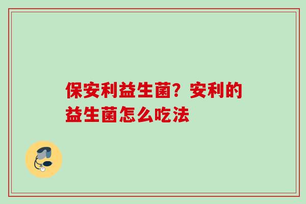 保安利益生菌?安利的益生菌怎么吃法 保安利益生菌?安利的益生菌怎么吃法