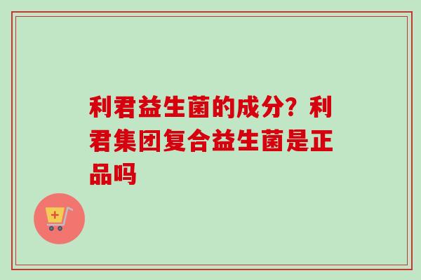 利君益生菌的成分？利君集团复合益生菌是正品吗