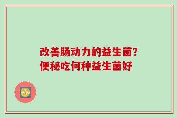 改善肠动力的益生菌?吃何种益生菌好 改善肠动力的益生菌?吃何种益生菌好