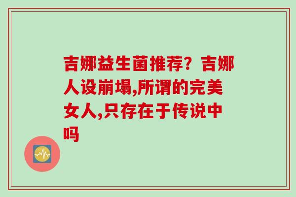吉娜益生菌推荐？吉娜人设崩塌,所谓的完美女人,只存在于传说中吗
