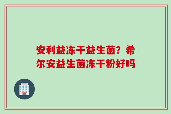 安利益冻干益生菌？希尔安益生菌冻干粉好吗