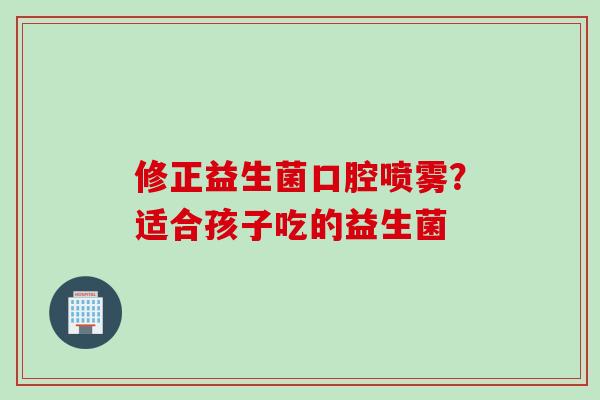 修正益生菌口腔喷雾？适合孩子吃的益生菌