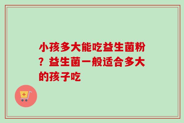 小孩多大能吃益生菌粉？益生菌一般适合多大的孩子吃
