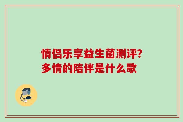 情侣乐享益生菌测评？多情的陪伴是什么歌