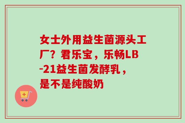 女士外用益生菌源头工厂?君乐宝,乐畅LB-21益生菌发酵乳,是不是纯酸奶 女士外用益生菌源头工厂?君乐宝,乐畅LB-21益生菌发酵乳,是不是纯酸奶