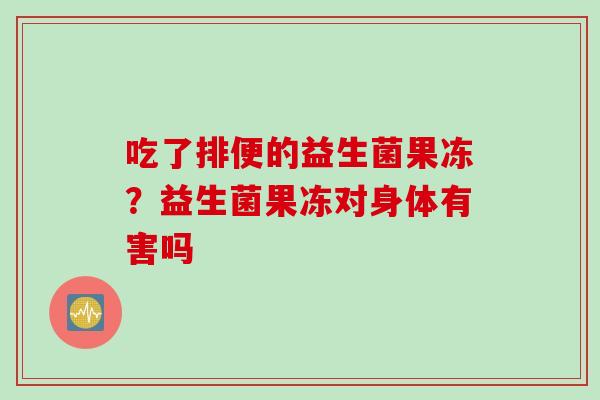 吃了排便的益生菌果冻?益生菌果冻对身体有害吗 吃了排便的益生菌果冻?益生菌果冻对身体有害吗