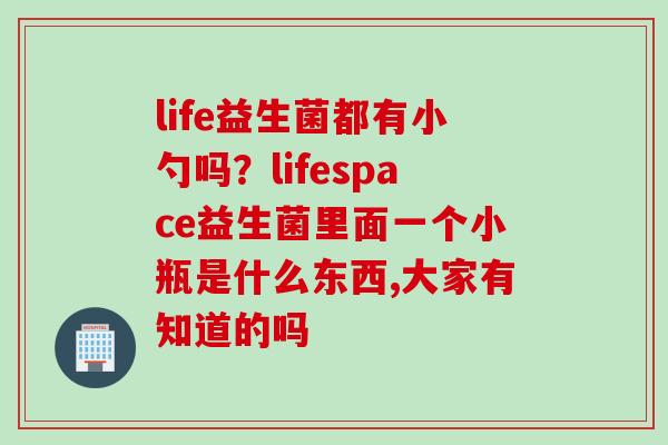 life益生菌都有小勺吗?lifespace益生菌里面一个小瓶是什么东西,大家有知道的吗 life益生菌都有小勺吗?lifespace益生菌里面一个小瓶是什么东西,大家有知道的吗