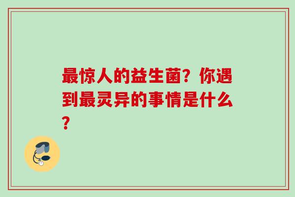 惊人的益生菌?你遇到灵异的事情是什么? 惊人的益生菌?你遇到灵异的事情是什么?
