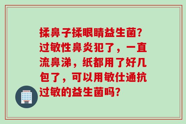 揉鼻子揉眼睛益生菌？性犯了，一直流鼻涕，纸都用了好几包了，可以用敏仕通抗的益生菌吗？