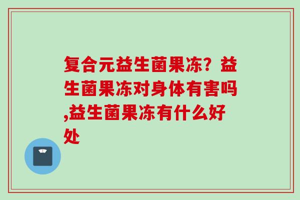 复合元益生菌果冻?益生菌果冻对身体有害吗,益生菌果冻有什么好处 复合元益生菌果冻?益生菌果冻对身体有害吗,益生菌果冻有什么好处