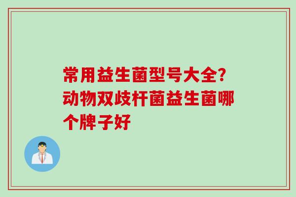 常用益生菌型号大全?动物双歧杆菌益生菌哪个牌子好 常用益生菌型号大全?动物双歧杆菌益生菌哪个牌子好