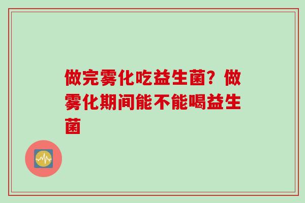 做完雾化吃益生菌?做雾化期间能不能喝益生菌 做完雾化吃益生菌?做雾化期间能不能喝益生菌