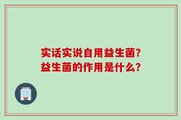 实话实说自用益生菌?益生菌的作用是什么? 实话实说自用益生菌?益生菌的作用是什么?