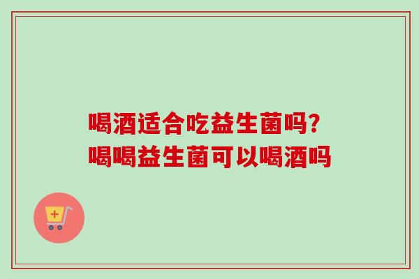 喝酒适合吃益生菌吗？喝喝益生菌可以喝酒吗