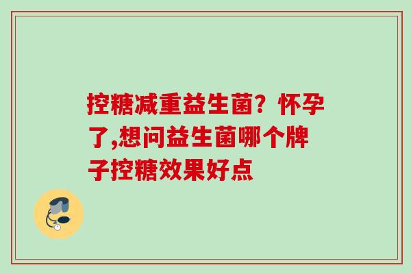 控糖减重益生菌?怀孕了,想问益生菌哪个牌子控糖效果好点 控糖减重益生菌?怀孕了,想问益生菌哪个牌子控糖效果好点