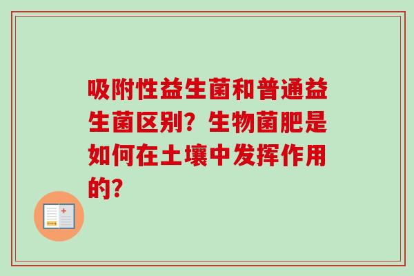 吸附性益生菌和普通益生菌区别？生物菌肥是如何在土壤中发挥作用的？