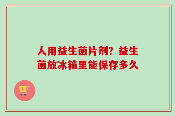 人用益生菌片剂?益生菌放冰箱里能保存多久 人用益生菌片剂?益生菌放冰箱里能保存多久
