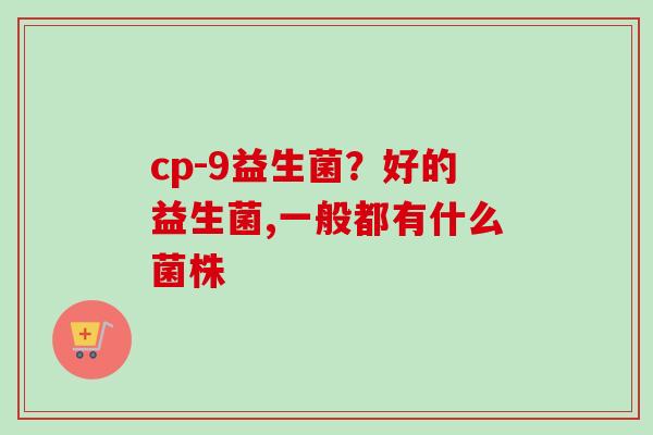 cp-9益生菌?好的益生菌,一般都有什么菌株 cp-9益生菌?好的益生菌,一般都有什么菌株
