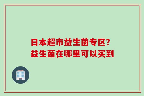 日本超市益生菌专区?益生菌在哪里可以买到 日本超市益生菌专区?益生菌在哪里可以买到