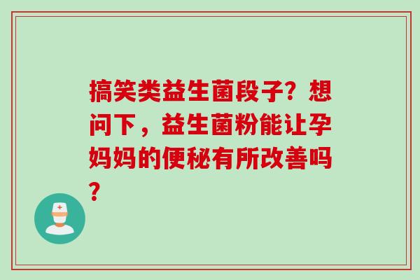 搞笑类益生菌段子？想问下，益生菌粉能让孕妈妈的有所改善吗？