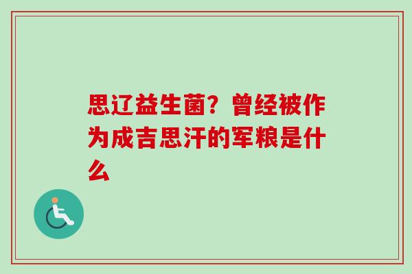 思辽益生菌?曾经被作为成吉思汗的军粮是什么 思辽益生菌?曾经被作为成吉思汗的军粮是什么