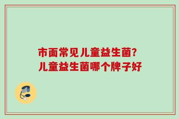 市面常见儿童益生菌?儿童益生菌哪个牌子好 市面常见儿童益生菌?儿童益生菌哪个牌子好