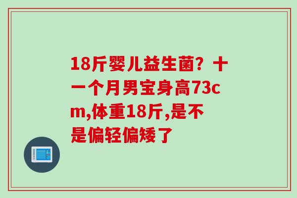 18斤婴儿益生菌?十一个月男宝身高73cm,体重18斤,是不是偏轻偏矮了 18斤婴儿益生菌?十一个月男宝身高73cm,体重18斤,是不是偏轻偏矮了