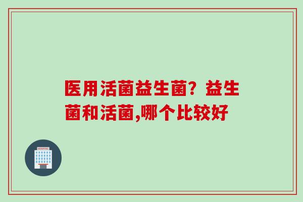医用活菌益生菌?益生菌和活菌,哪个比较好 医用活菌益生菌?益生菌和活菌,哪个比较好