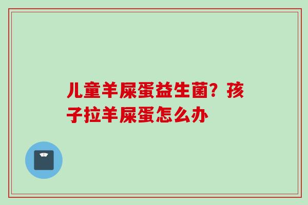 儿童羊屎蛋益生菌？孩子拉羊屎蛋怎么办