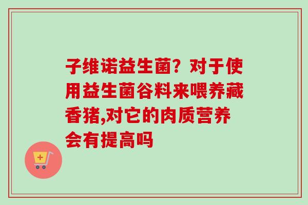 子维诺益生菌?对于使用益生菌谷料来喂养藏香猪,对它的肉质营养会有提高吗 子维诺益生菌?对于使用益生菌谷料来喂养藏香猪,对它的肉质营养会有提高吗