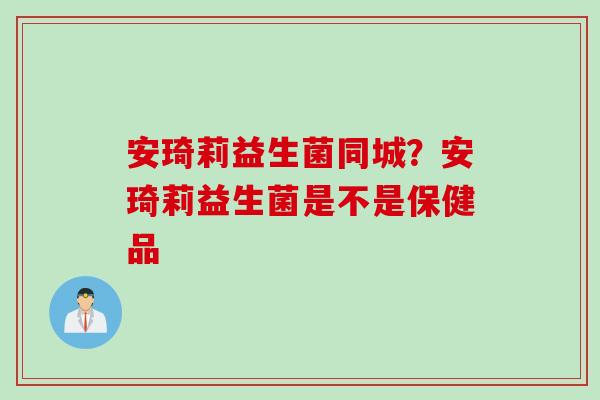 安琦莉益生菌同城?安琦莉益生菌是不是保健品 安琦莉益生菌同城?安琦莉益生菌是不是保健品