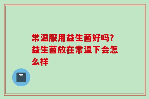 常温服用益生菌好吗?益生菌放在常温下会怎么样 常温服用益生菌好吗?益生菌放在常温下会怎么样