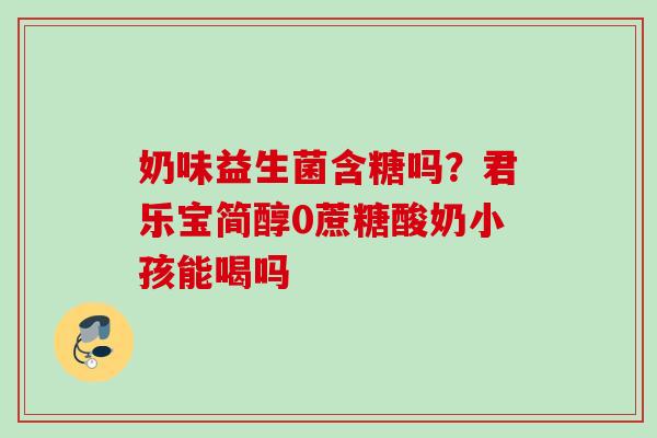 奶味益生菌含糖吗？君乐宝简醇0蔗糖酸奶小孩能喝吗