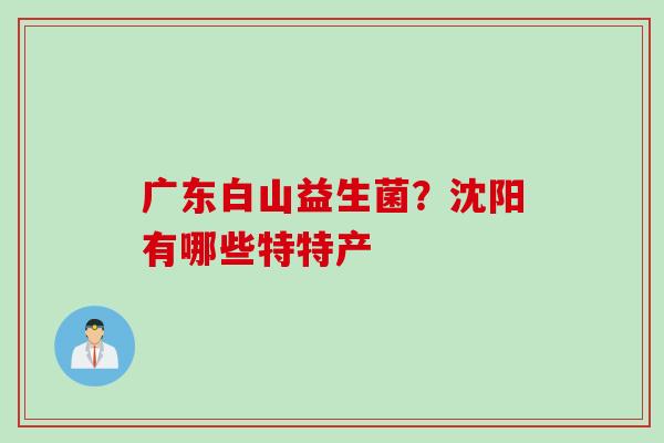 广东白山益生菌？沈阳有哪些特特产