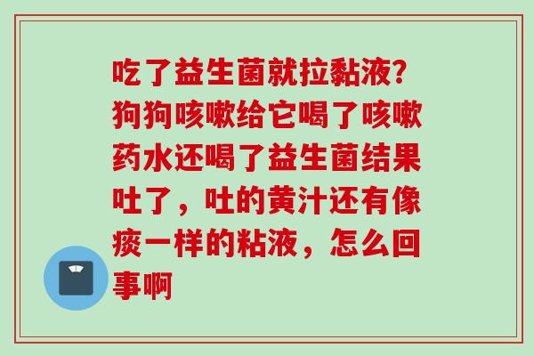 吃了益生菌就拉黏液?狗狗给它喝了药水还喝了益生菌结果吐了,吐的黄汁还有像痰一样的粘液,怎么回事啊 吃了益生菌就拉黏液?狗狗给它喝了药水还喝了益生菌结果吐了,吐的黄汁还有像痰一样的粘液,怎么回事啊