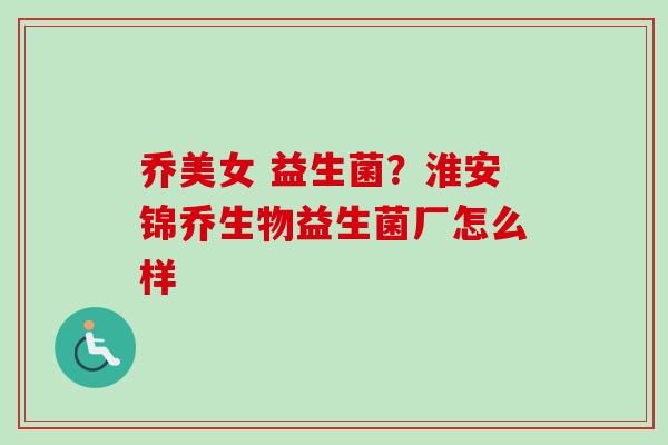乔美女 益生菌？淮安锦乔生物益生菌厂怎么样