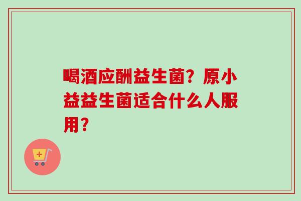 喝酒应酬益生菌？原小益益生菌适合什么人服用？