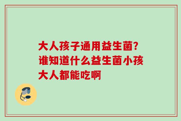 大人孩子通用益生菌?谁知道什么益生菌小孩大人都能吃啊 大人孩子通用益生菌?谁知道什么益生菌小孩大人都能吃啊
